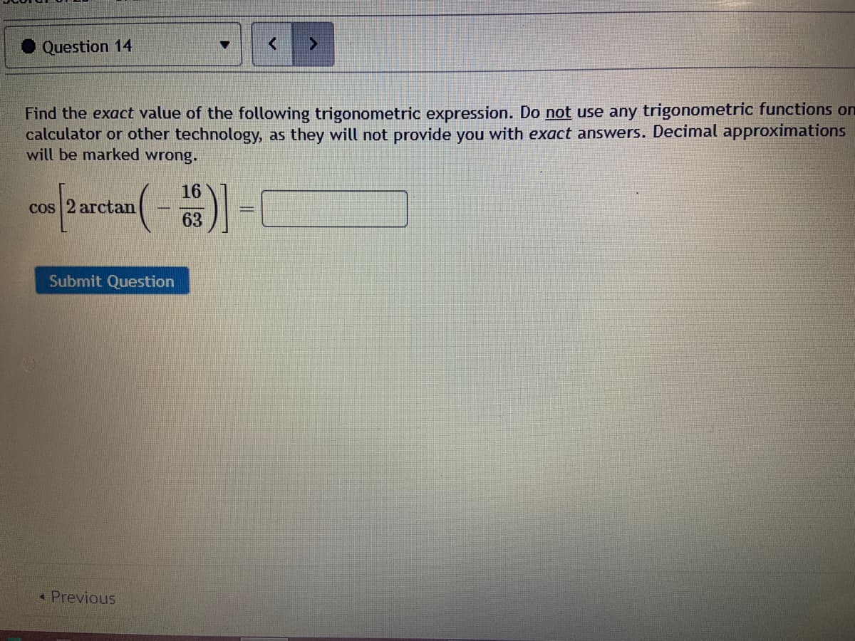 Question 14
Find the exact value of the following trigonometric expression. Do not use any trigonometric functions on
calculator or other technology, as they will not provide you with exact answers. Decimal approximations
will be marked wrong.
16
cos 2 arctan
63
Submit Question
Previous
