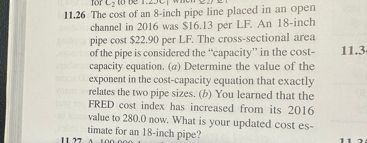for 2 to be
11.26 The cost of an 8-inch pipe line placed in an open
podio channel in 2016 was $16.13 per LF. An 18-inch
pipe cost $22.90 per LF. The cross-sectional area
*** of the pipe is considered the "capacity" in the cost-
dmor capacity equation. (a) Determine the value of the
emon 00 exponent in the cost-capacity equation that exactly
relates the two pipe sizes. (b) You learned that the
FRED cost index has increased from its 2016
nimo value to 280.0 now. What is your updated cost es-
xeli timate for an 18-inch pipe?
11 27 A
11.3
11