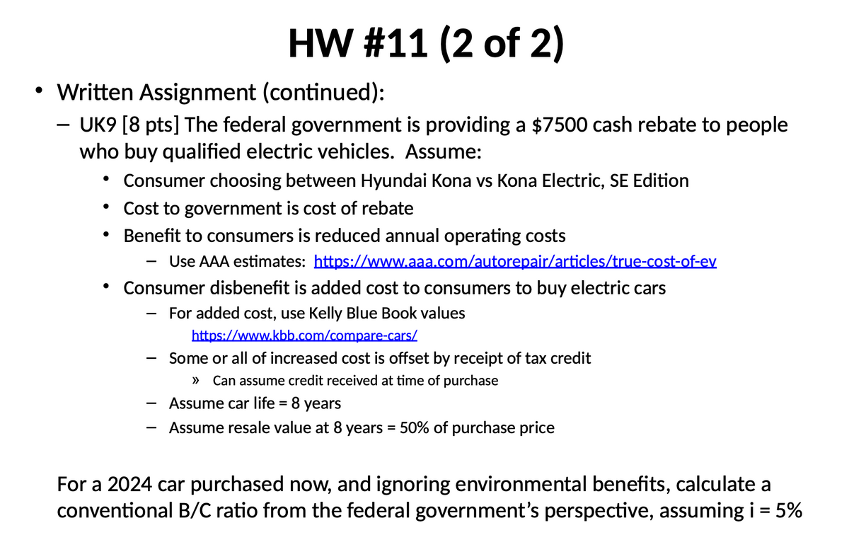 HW #11 (2 of 2)
• Written Assignment (continued):
-
UK9 [8 pts] The federal government is providing a $7500 cash rebate to people
who buy qualified electric vehicles. Assume:
•
Consumer choosing between Hyundai Kona vs Kona Electric, SE Edition
•
Cost to government is cost of rebate
• Benefit to consumers is reduced annual operating costs
•
Use AAA estimates: https://www.aaa.com/autorepair/articles/true-cost-of-ev
Consumer disbenefit is added cost to consumers to buy electric cars
-
For added cost, use Kelly Blue Book values
https://www.kbb.com/compare-cars/
Some or all of increased cost is offset by receipt of tax credit
Can assume credit received at time of purchase
Assume car life = 8 years
Assume resale value at 8 years = 50% of purchase price
For a 2024 car purchased now, and ignoring environmental benefits, calculate a
conventional B/C ratio from the federal government's perspective, assuming i = 5%
