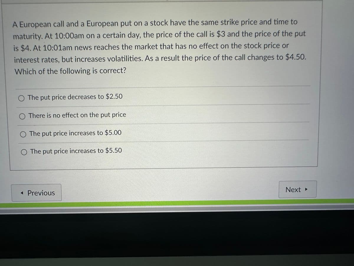 A European call and a European put on a stock have the same strike price and time to
maturity. At 10:00am on a certain day, the price of the call is $3 and the price of the put
is $4. At 10:01am news reaches the market that has no effect on the stock price or
interest rates, but increases volatilities. As a result the price of the call changes to $4.50.
Which of the following is correct?
O The put price decreases to $2.50
O There is no effect on the put price
O The put price increases to $5.00
O The put price increases to $5.50
<< Previous
Next ▸