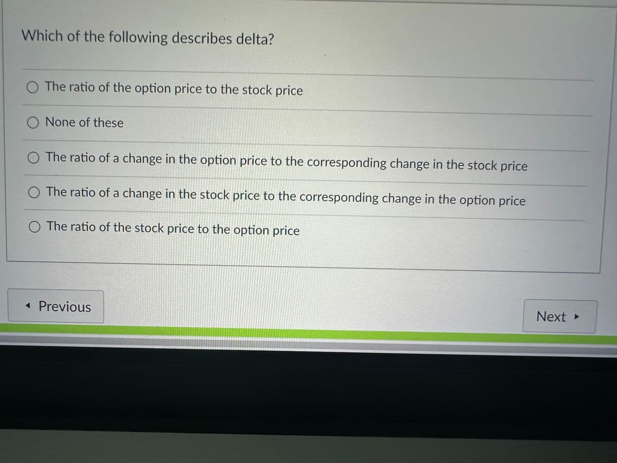 Which of the following describes delta?
O The ratio of the option price to the stock price
None of these
O The ratio of a change in the option price to the corresponding change in the stock price
The ratio of a change in the stock price to the corresponding change in the option price
O The ratio of the stock price to the option price
◄ Previous
Next ▸
