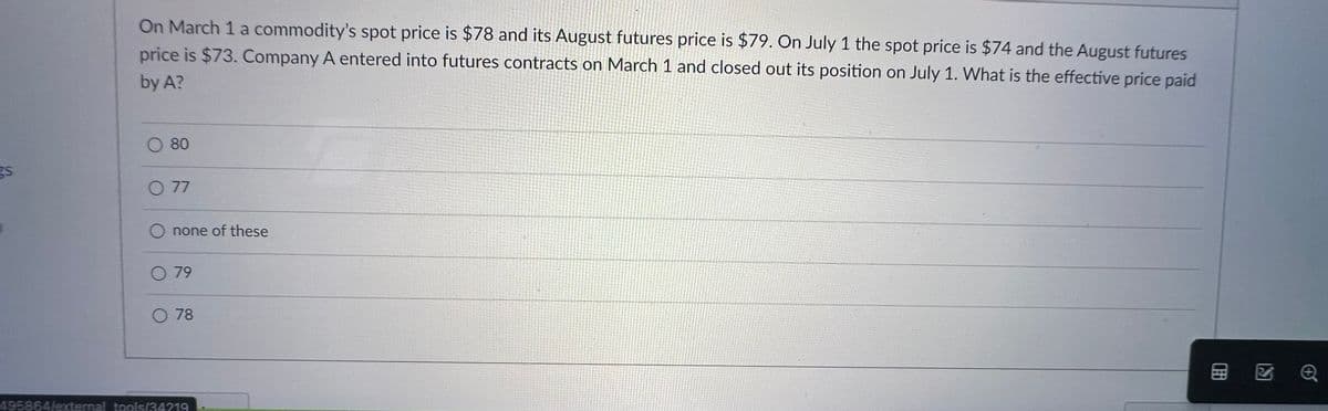 gs
On March 1 a commodity's spot price is $78 and its August futures price is $79. On July 1 the spot price is $74 and the August futures
price is $73. Company A entered into futures contracts on March 1 and closed out its position on July 1. What is the effective price paid
by A?
O 80
O 77
none of these
O 79
O 78
495864/external tools/34219