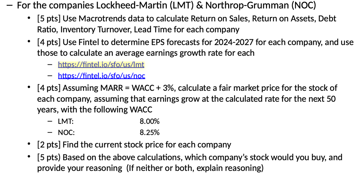For the companies Lockheed-Martin (LMT) & Northrop-Grumman (NOC)
•
•
•
[5 pts] Use Macrotrends data to calculate Return on Sales, Return on Assets, Debt
Ratio, Inventory Turnover, Lead Time for each company
[4 pts] Use Fintel to determine EPS forecasts for 2024-2027 for each company, and use
those to calculate an average earnings growth rate for each
-
https://fintel.io/sfo/us/Imt
https://fintel.io/sfo/us/noc
[4 pts] Assuming MARR = WACC + 3%, calculate a fair market price for the stock of
each company, assuming that earnings grow at the calculated rate for the next 50
years, with the following WACC
LMT:
NOC:
8.00%
8.25%
[2 pts] Find the current stock price for each company
[5 pts) Based on the above calculations, which company's stock would you buy, and
provide your reasoning (If neither or both, explain reasoning)