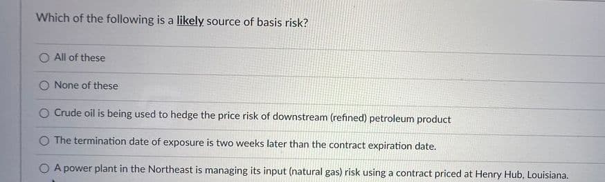 Which of the following is a likely source of basis risk?
All of these
None of these
Crude oil is being used to hedge the price risk of downstream (refined) petroleum product
O The termination date of exposure is two weeks later than the contract expiration date.
A power plant in the Northeast is managing its input (natural gas) risk using a contract priced at Henry Hub, Louisiana.