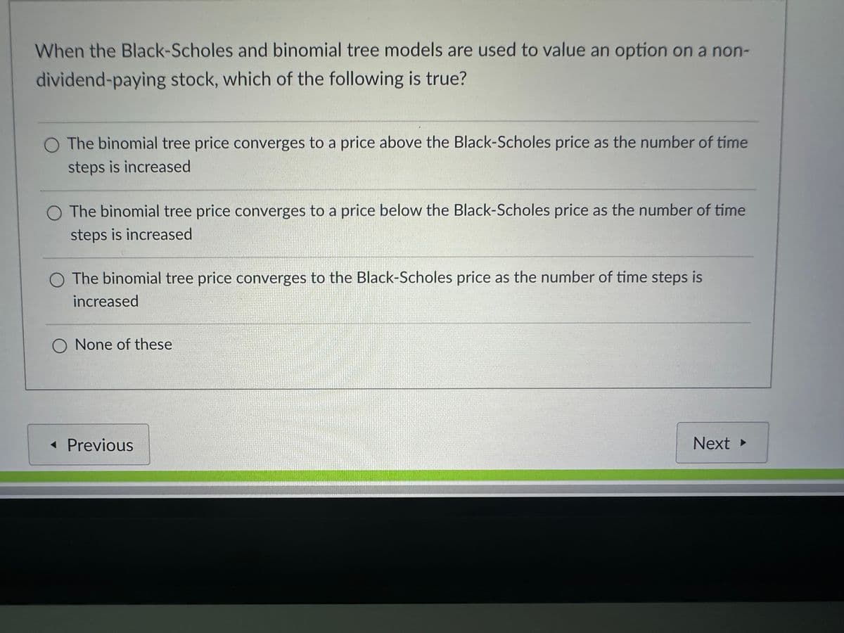 When the Black-Scholes and binomial tree models are used to value an option on a non-
dividend-paying stock, which of the following is true?
O The binomial tree price converges to a price above the Black-Scholes price as the number of time
steps is increased
O The binomial tree price converges to a price below the Black-Scholes price as the number of time
steps is increased
The binomial tree price converges to the Black-Scholes price as the number of time steps is
increased
O None of these
◄ Previous
Next ▸