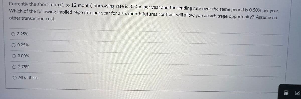 Currently the short term (1 to 12 month) borrowing rate is 3.50% per year and the lending rate over the same period is 0.50% per year.
Which of the following implied repo rate per year for a six month futures contract will allow you an arbitrage opportunity? Assume no
other transaction cost.
O 3.25%
O 0.25%
O 3.00%
O 2.75%
O All of these
277