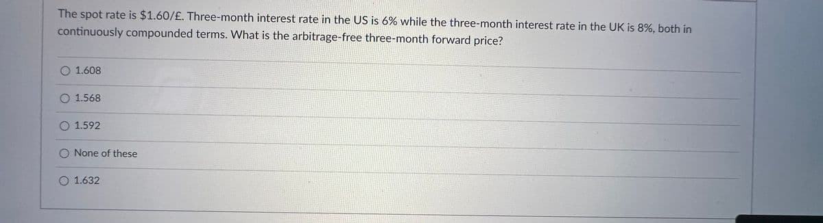 The spot rate is $1.60/£. Three-month interest rate in the US is 6% while the three-month interest rate in the UK is 8%, both in
continuously compounded terms. What is the arbitrage-free three-month forward price?
O 1.608
O 1.568
O 1.592
O None of these
O 1.632