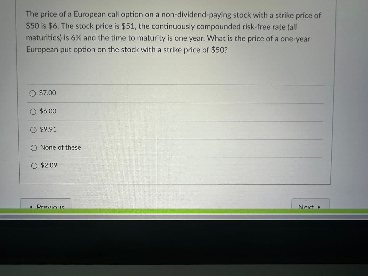 The price of a European call option on a non-dividend-paying stock with a strike price of
$50 is $6. The stock price is $51, the continuously compounded risk-free rate (all
maturities) is 6% and the time to maturity is one year. What is the price of a one-year
European put option on the stock with a strike price of $50?
O $7.00
O $6.00
O $9.91
O None of these
O $2.09
Previous
Next ▸