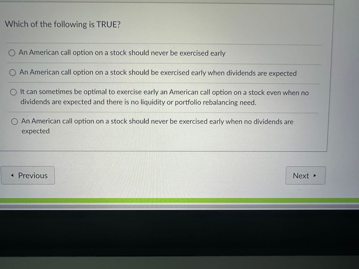 Which of the following is TRUE?
O An American call option on a stock should never be exercised early
O An American call option on a stock should be exercised early when dividends are expected
O It can sometimes be optimal to exercise early an American call option on a stock even when no
dividends are expected and there is no liquidity or portfolio rebalancing need.
O An American call option on a stock should never be exercised early when no dividends are
expected
<< Previous
Next ▸
