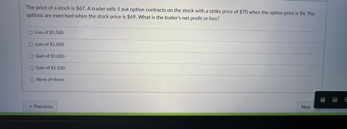 The price of a stock is $67. A trader sells 5 put option contracts on the stock with a strike price of $70 when the option price is $4. The
options are exercised when the stock price is $69. What is the trader's net profit or loss?
O Loss of $1,500
O Loss of $1,000
Gain of $1,000
Gain of $1,500
None of these
< Previous
Next