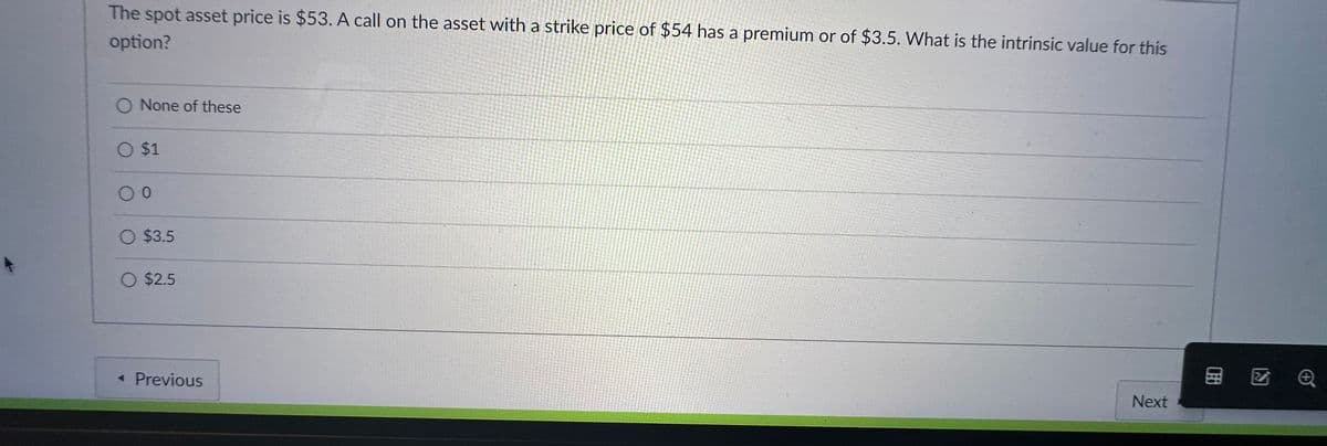 The spot asset price is $53. A call on the asset with a strike price of $54 has a premium or of $3.5. What is the intrinsic value for this
option?
O None of these
O $1
0
O $3.5
O $2.5
<< Previous
Next