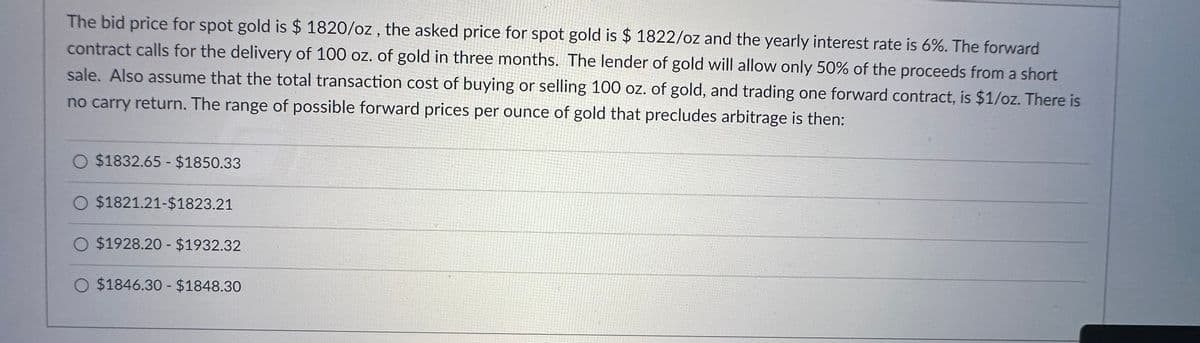 The bid price for spot gold is $ 1820/oz, the asked price for spot gold is $1822/oz and the yearly interest rate is 6%. The forward
contract calls for the delivery of 100 oz. of gold in three months. The lender of gold will allow only 50% of the proceeds from a short
sale. Also assume that the total transaction cost of buying or selling 100 oz. of gold, and trading one forward contract, is $1/oz. There is
no carry return. The range of possible forward prices per ounce of gold that precludes arbitrage is then:
O $1832.65 - $1850.33
O $1821.21-$1823.21
O $1928.20 - $1932.32
O $1846.30 - $1848.30