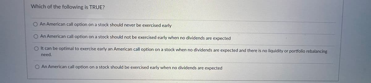 Which of the following is TRUE?
An American call option on a stock should never be exercised early
O An American call option on a stock should not be exercised early when no dividends are expected
O It can be optimal to exercise early an American call option on a stock when no dividends are expected and there is no liquidity or portfolio rebalancing
need.
O An American call option on a stock should be exercised early when no dividends are expected