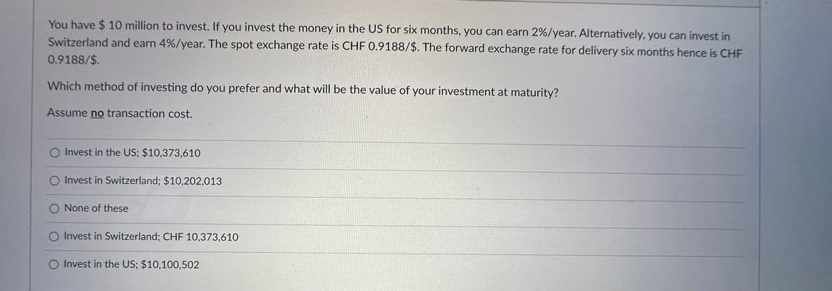 You have $ 10 million to invest. If you invest the money in the US for six months, you can earn 2%/year. Alternatively, you can invest in
Switzerland and earn 4%/year. The spot exchange rate is CHF 0.9188/$. The forward exchange rate for delivery six months hence is CHF
0.9188/$.
Which method of investing do you prefer and what will be the value of your investment at maturity?
Assume no transaction cost.
O Invest in the US; $10,373,610
Invest in Switzerland; $10,202,013
O None of these
O Invest in Switzerland; CHF 10,373,610
O Invest in the US; $10,100,502