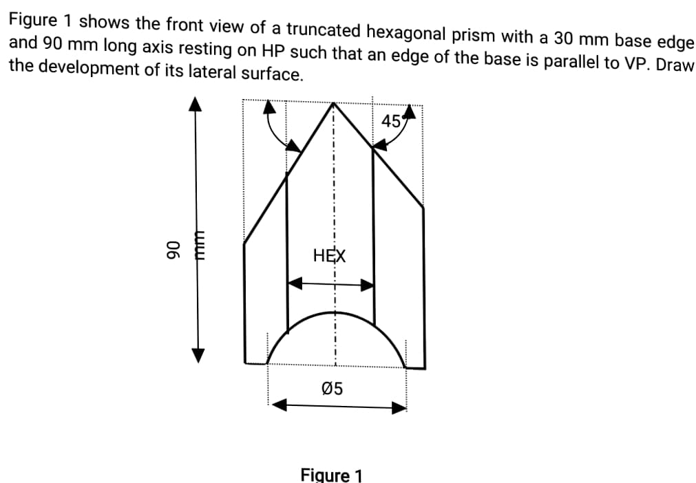 Figure 1 shows the front view of a truncated hexagonal prism with a 30 mm base edge
and 90 mm long axis resting on HP such that an edge of the base is parallel to VP. Draw
the development of its lateral surface.
45
НЕХ
Ø5
Figure 1
06
