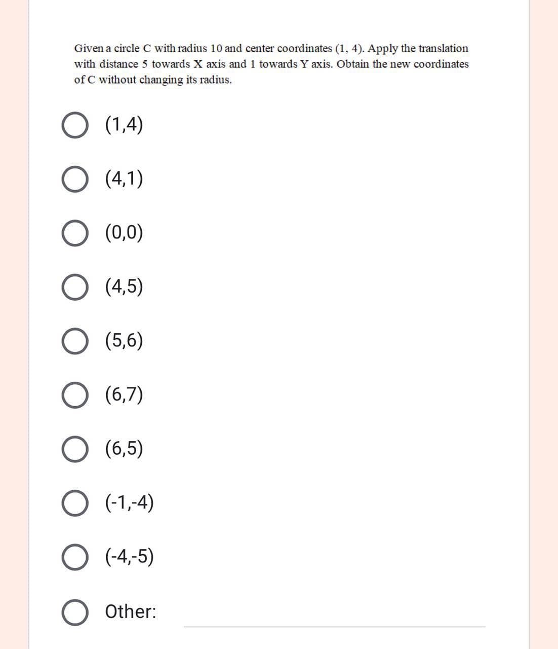 Given a circle C with radius 10 and center coordinates (1, 4). Apply the translation
with distance 5 towards X axis and 1 towards Y axis. Obtain the new coordinates
of C without changing its radius.
(1,4)
(4,1)
(0,0)
(4,5)
(5,6)
(6,7)
(6,5)
(-1,-4)
(-4,-5)
Other:
