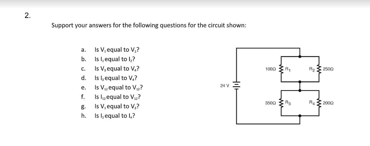 2.
Support your answers for the following questions for the circuit shown:
a.
b.
C.
d.
e.
f.
h.
Is V₁ equal to V₂?
Is I, equal to 1₂?
Is V3 equal to V₁?
Is I, equal to V₁?
Is V₁2 equal to V12?
Is 1₁2 equal to V₁2?
Is V₁ equal to V3?
Is I₂ equal to 1₂?
24 V
+
1000
350Ω
R₁
R3
R₂2500
R4
• 2009