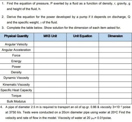 1. Find the equation of pressure, P exerted by a fluid as a function of density, r. gravity. g
and height of the fluid, h.
2. Derive the equation for the power developed by a pump if it depends on discharge, Q
and the specific weight, y of the fluid.
3. Complete the table below. Show solution for the dimension of each item asked for.
MKS Unit
Unit Equation
Dimension
Physical Quantity
Angular Velocity
Angular Acceleration
Force
Energy
Power
Density
Dynamic Viscosity
Kinematic Viscosity
Specific Heat Capacity
Torque
Bulk Modulus
4. A pipe of diameter 2.5 m is required to transport an oil of sp.gr. 0.86 & viscosity 3x10-² poise
at 3750 li/s. Tests were conducted on a 20cm diameter pipe using water at 20°C Find the
velocity and rate of flow in the model. Viscosity of water at 20 μm=0.01poise.
