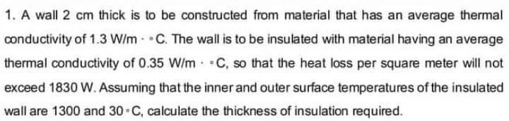 1. A wall 2 cm thick is to be constructed from material that has an average thermal
conductivity of 1.3 W/m C. The wall is to be insulated with material having an average
thermal conductivity of 0.35 W/m C, so that the heat loss per square meter will not
exceed 1830 W. Assuming that the inner and outer surface temperatures of the insulated
wall are 1300 and 30 C, calculate the thickness of insulation required.