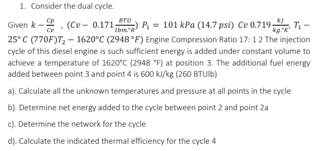 1. Consider the dual cycle.
Given k - Cp
BTU
lbm. R
Cv
kg.°K'
(Cv0.171; P₁ = 101 kPa (14.7 psi) Cv 0.719 kJ T₁-
25°C (770F)T₂ - 1620°C (2948 °F) Engine Compression Ratio 17:12 The injection
cycle of this diesel engine is such sufficient energy is added under constant volume to
achieve a temperature of 1620°C (2948 °F) at position 3. The additional fuel energy
added between point 3 and point 4 is 600 kJ/kg (260 BTUlb)
a). Calculate all the unknown temperatures and pressure at all points in the cycle
b). Determine net energy added to the cycle between point 2 and point 2a
c). Determine the network for the cycle
d). Calculate the indicated thermal efficiency for the cycle 4