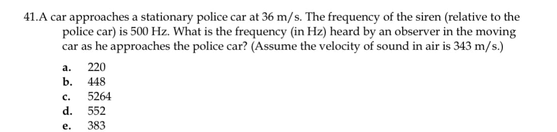 41.A car approaches a stationary police car at 36 m/s. The frequency of the siren (relative to the
police car) is 500 Hz. What is the frequency (in Hz) heard by an observer in the moving
car as he approaches the police car? (Assume the velocity of sound in air is 343 m/s.)
а.
220
b.
448
с.
5264
d.
552
е.
383
