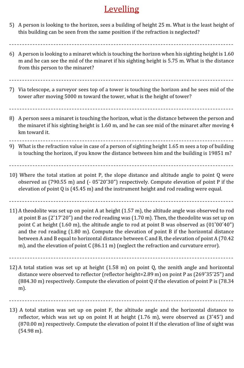 Levelling
5) A person is looking to the horizon, sees a building of height 25 m. What is the least height of
this building can be seen from the same position if the refraction is neglected?
6) A person is looking to a minaret which is touching the horizon when his sighting height is 1.60
m and he can see the mid of the minaret if his sighting height is 5.75 m. What is the distance
from this person to the minaret?
7) Via telescope, a surveyor sees top of a tower is touching the horizon and he sees mid of the
tower after moving 5000 m toward the tower, what is the height of tower?
8) A person sees a minaret is touching the horizon, what is the distance between the person and
the minaret if his sighting height is 1.60 m, and he can see mid of the minaret after moving 4
km toward it.
9) What is the refraction value in case of a person of sighting height 1.65 m sees a top of building
is touching the horizon, if you know the distance between him and the building is 19851 m?
10) Where the total station at point P, the slope distance and altitude angle to point Q were
observed as (790.55 m) and (- 05°20'30") respectively. Compute elevation of point P if the
elevation of point Q is (45.45 m) and the instrument height and rod reading were equal.
11) A theodolite was set up on point A at height (1.57 m), the altitude angle was observed to rod
at point B as (2°17'20") and the rod reading was (1.70 m). Then, the theodolite was set up on
point C at height (1.60 m), the altitude angle to rod at point B was observed as (01°00'40")
and the rod reading (1.80 m). Compute the elevation of point B if the horizontal distance
between A and B equal to horizontal distance between C and B, the elevation of point A (70.42
m), and the elevation of point C (86.11 m) (neglect the refraction and curvature error).
12) A total station was set up at height (1.58 m) on point Q, the zenith angle and horizontal
distance were observed to reflector (reflector height3D2.89 m) on point P as (269°35'25") and
(884.30 m) respectively. Compute the elevation of point Q if the elevation of point P is (78.34
m).
13) A total station was set up on point F, the altitude angle and the horizontal distance to
reflector, which was set up on point H at height (1.76 m), were observed as (3°45') and
(870.00 m) respectively. Compute the elevation of point H if the elevation of line of sight was
(54.98 m).
