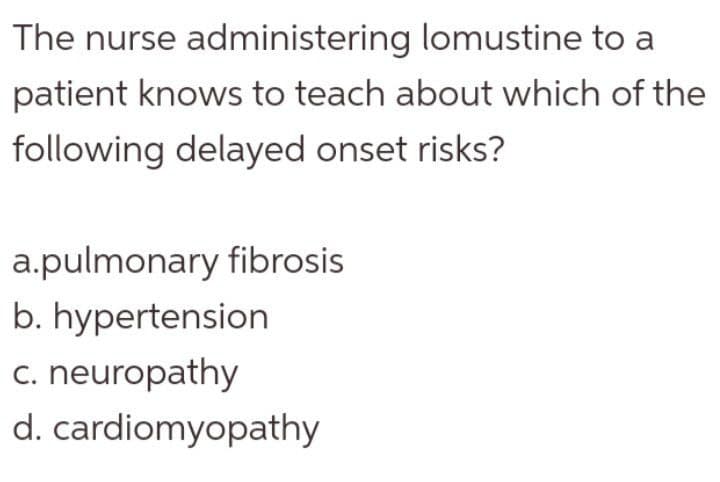 The nurse administering lomustine to a
patient knows to teach about which of the
following delayed onset risks?
a.pulmonary fibrosis
b. hypertension
c. neuropathy
d. cardiomyopathy
