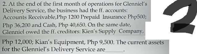 2. At the end of the first month of operations for Glenniel's
Delivery Service, the business had the ff. accounts:
Accounts Receivable,Php 1200 Prepaid Insurance Php500;
Php 36,200 and Cash, Php 40,650. On the same date,
Glenniel owed the ff. creditors: Kien's Supply Company,
Php 12,000; Kian's Equipment, Php 9,500. The current assets
for the Glenniel's Delivery Service are
