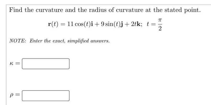 Find the curvature and the radius of curvature at the stated point.
NOTE: Enter the exact, simplified answers.
K=
π
r(t) = 11 cos(t)i + 9 sin(t)j + 2tk; t =
2
p=