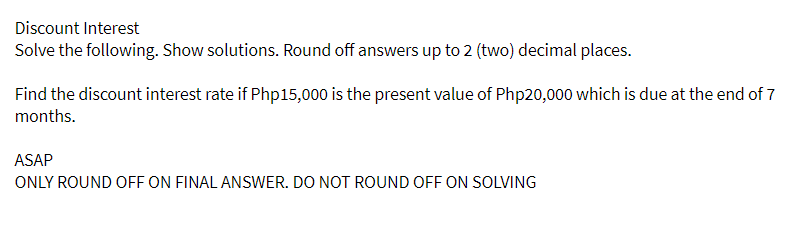 Discount Interest
Solve the following. Show solutions. Round off answers up to 2 (two) decimal places.
Find the discount interest rate if Php15,000 is the present value of Php20,000 which is due at the end of 7
months.
ASAP
ONLY ROUND OFF ON FINAL ANSWER. DO NOT ROUND OFF ON SOLVING