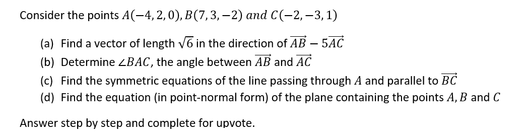 Consider the points A(-4, 2, 0), B(7, 3, −2) and C (−2, −3, 1)
(a) Find a vector of length √6 in the direction of AB – 5AC
(b) Determine <BAC, the angle between AB and AC
(c) Find the symmetric equations of the line passing through A and parallel to BC
(d) Find the equation (in point-normal form) of the plane containing the points A, B and C
Answer step by step and complete for upvote.