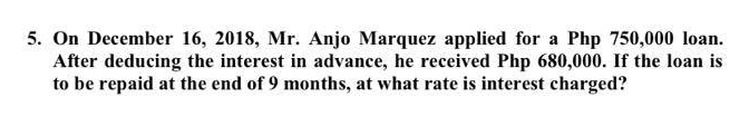 5. On December 16, 2018, Mr. Anjo Marquez applied for a Php 750,000 loan.
After deducing the interest in advance, he received Php 680,000. If the loan is
to be repaid at the end of 9 months, at what rate is interest charged?
