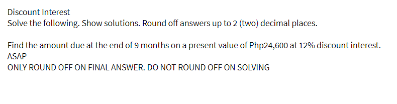 Discount Interest
Solve the following. Show solutions. Round off answers up to 2 (two) decimal places.
Find the amount due at the end of 9 months on a present value of Php24,600 at 12% discount interest.
ASAP
ONLY ROUND OFF ON FINAL ANSWER. DO NOT ROUND OFF ON SOLVING