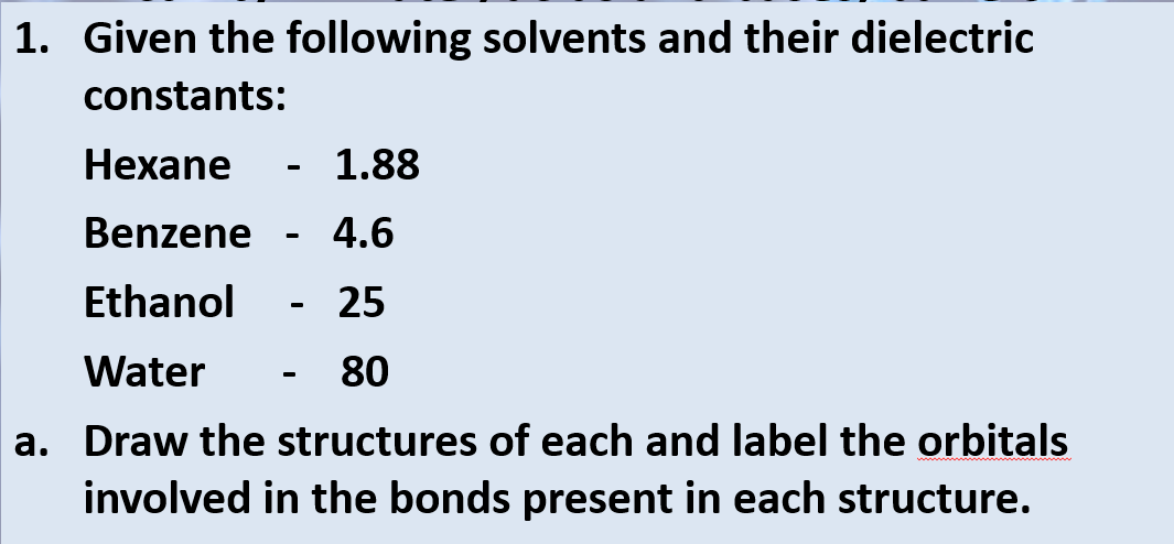1. Given the following solvents and their dielectric
constants:
Hexane
- 1.88
Benzene
4.6
Ethanol
25
Water
80
a. Draw the structures of each and label the orbitals
involved in the bonds present in each structure.