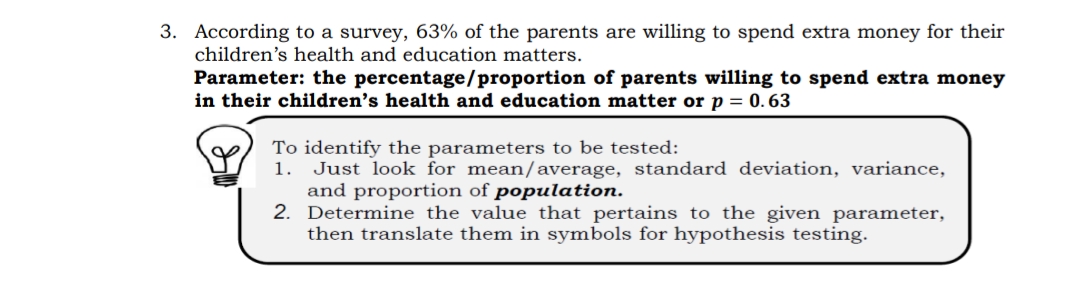 3. According to a survey, 63% of the parents are willing to spend extra money for their
children's health and education matters.
Parameter: the percentage/proportion of parents willing to spend extra money
in their children's health and education matter or p = 0.63
To identify the parameters to be tested:
1.
Just look for mean/average, standard deviation, variance,
and proportion of population.
2.
Determine the value that pertains to the given parameter,
then translate them in symbols for hypothesis testing.