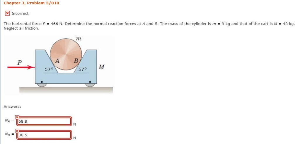 Chapter 3, Problem 3/010
Incorrect
The horizontal force P = 466 N. Determine the normal reaction forces at A and B. The mass of the cylinder is m = 9 kg and that of the cart is M = 43 kg.
Neglect all friction.
P
Answers:
NA = 68.8
X
NB = 36.5
A
57°
m
B
N
N
57°
M
