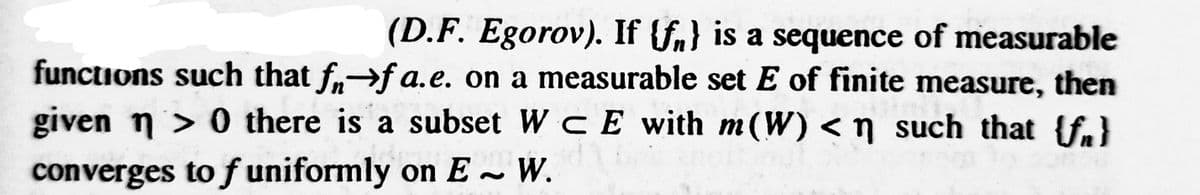 (D.F. Egorov). If {f} is a sequence of measurable
functions such that f→fa.e. on a measurable set E of finite measure, then
given n> 0 there is a subset W CE with m(W) < n such that {f}
converges to f uniformly on E~ W.