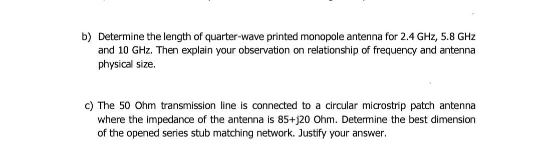 b) Determine the length of quarter-wave printed monopole antenna for 2.4 GHz, 5.8 GHz
and 10 GHz. Then explain your observation on relationship of frequency and antenna
physical size.
c) The 50 Ohm transmission line is connected to a circular microstrip patch antenna
where the impedance of the antenna is 85+j20 Ohm. Determine the best dimension
of the opened series stub matching network. Justify your answer.
