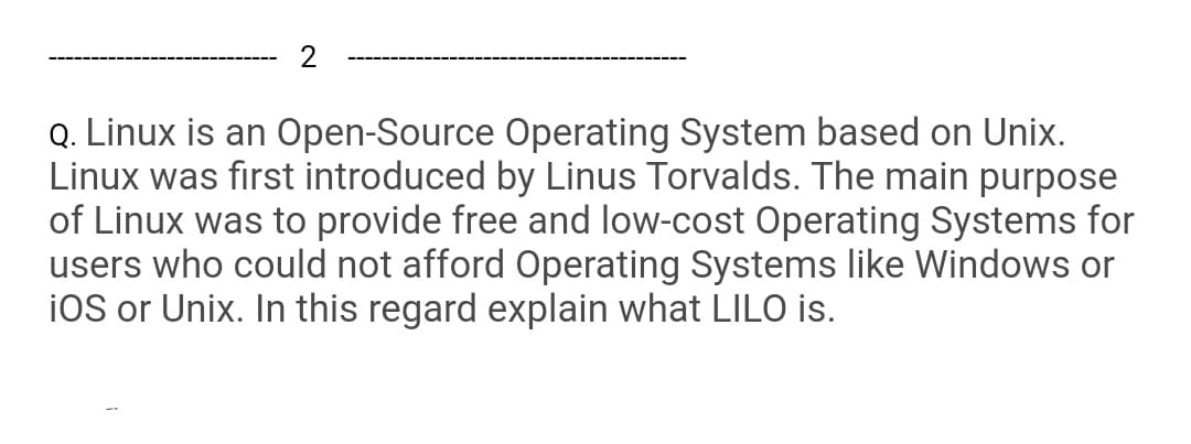 2
Q. Linux is an Open-Source Operating System based on Unix.
Linux was first introduced by Linus Torvalds. The main purpose
of Linux was to provide free and low-cost Operating Systems for
users who could not afford Operating Systems like Windows or
ioS or Unix. In this regard explain what LILO is.
