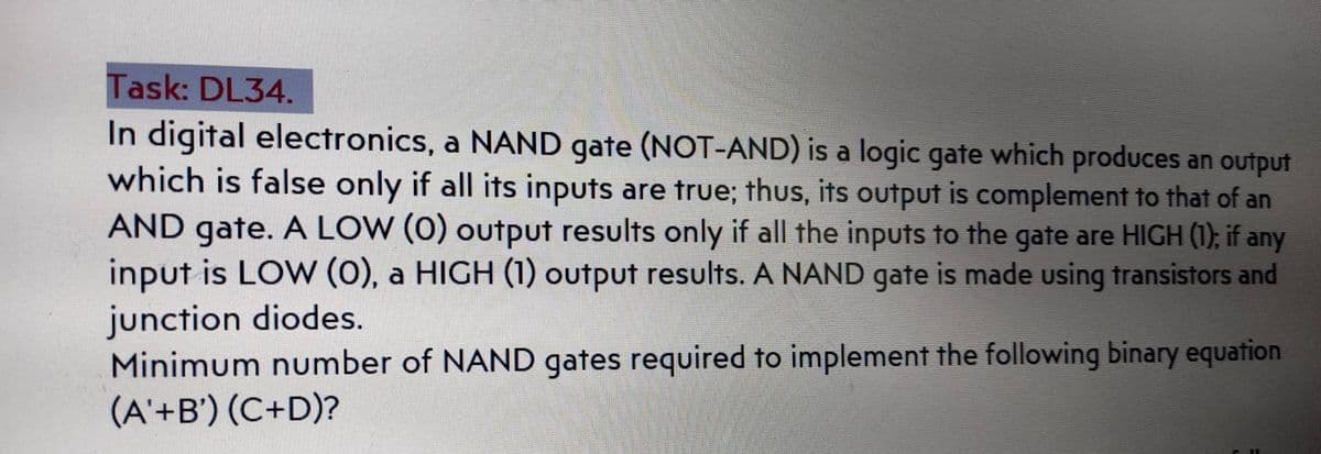 Task: DL34.
In digital electronics, a NAND gate (NOT-AND) is a logic gate which produces an output
which is false only if all its inputs are true; thus, its output is complement to that of an
AND gate. A LOW (0) output results only if all the inputs to the gate are HIGH (1); if any
input is LOw (0), a HIGH (1) output results. A NAND gate is made using transistors and
junction diodes.
Minimum number of NAND gates required to implement the following binary equation
(A'+B') (C+D)?
