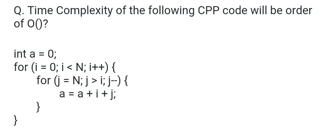 Q. Time Complexity of the following CPP code will be order
of 0()?
int a
0;
for (i = 0; i < N; i++) {
for (j = N; j > i; j-) {
a = a +i+ j;
}
}
