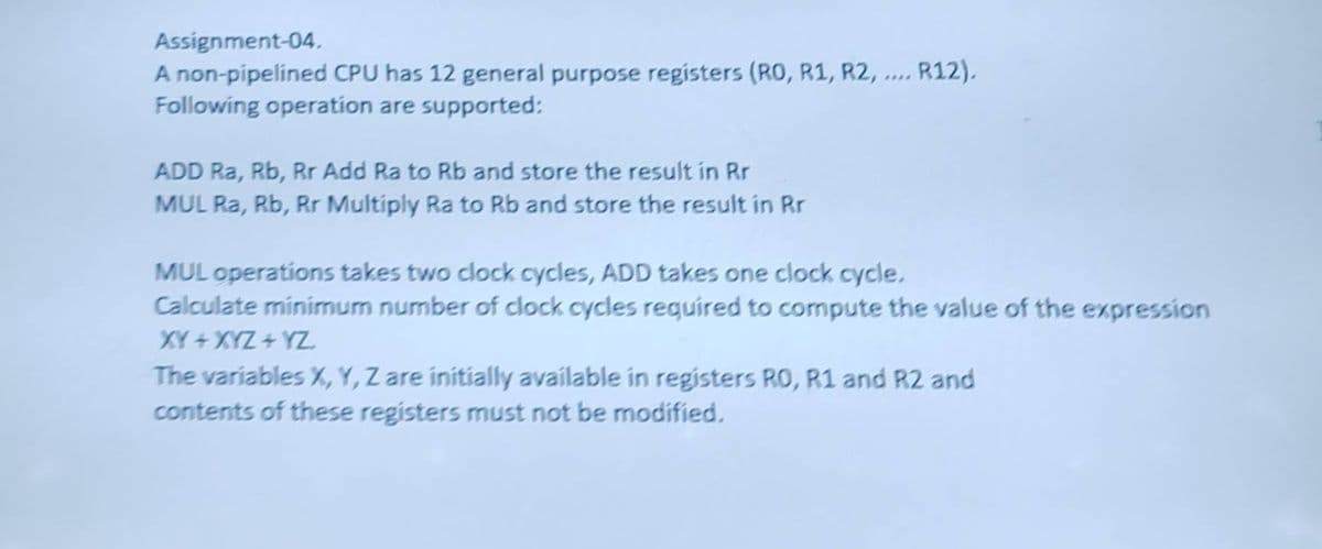 Assignment-04.
A non-pipelined CPU has 12 general purpose registers (RO, R1, R2, .
Following operation are supported:
R12),
....
ADD Ra, Rb, Rr Add Ra to Rb and store the result in Rr
MUL Ra, Rb, Rr Multiply Ra to Rb and store the result in Rr
MUL operations takes two dlock cycles, ADD takes one clock cycle.
Calculate minimum number of clock cycles required to compute the value of the expression
XY +XYZ + YZ
The variables X,Y, Z are initially available in registers RO, R1 and R2 and
contents of these registers must not be modified,
