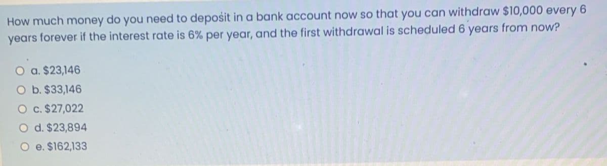 How much money do you need to deposit in a bank account now so that you can withdraw $10,000 every 6
years forever if the interest rate is 6% per year, and the first withdrawal is scheduled 6 years from now?
O a. $23,146
O b. $33,146
O c. $27,022
d. $23,894
e. $162,133

