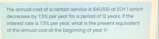 The annual cost of a certain service is $41,000 at EOY I which
decreases by 7.5% per year for a period of 12 years. If the
interest rate is 7.5% per year, what is the present equivalent
of the annual cost at the beginning of year 1?
