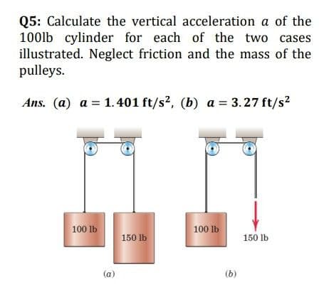 Q5: Calculate the vertical acceleration a of the
100lb cylinder for each of the two cases
illustrated. Neglect friction and the mass of the
pulleys.
Ans. (a) a = 1.401 ft/s2, (b) a = 3.27 ft/s2
100 lb
100 lb
150 lb
150 lb
(a)
(b)
