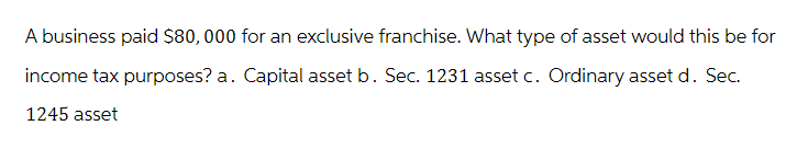 A business paid $80,000 for an exclusive franchise. What type of asset would this be for
income tax purposes? a. Capital asset b. Sec. 1231 asset c. Ordinary asset d. Sec.
1245 asset