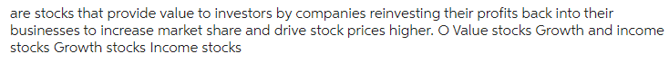 are stocks that provide value to investors by companies reinvesting their profits back into their
businesses to increase market share and drive stock prices higher. O Value stocks Growth and income
stocks Growth stocks Income stocks