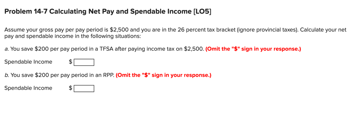 Problem 14-7 Calculating Net Pay and Spendable Income [LO5]
Assume your gross pay per pay period is $2,500 and you are in the 26 percent tax bracket (ignore provincial taxes). Calculate your net
pay and spendable income in the following situations:
a. You save $200 per pay period in a TFSA after paying income tax on $2,500. (Omit the "$" sign in your response.)
Spendable Income
b. You save $200 per pay period in an RPP. (Omit the "$" sign in your response.)
Spendable Income