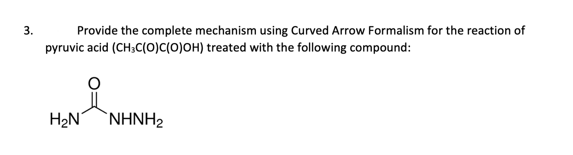 Provide the complete mechanism using Curved Arrow Formalism for the reaction of
pyruvic acid (CH3C(O)C(0)OH) treated with the following compound:
3.
H2N
`NHNH2

