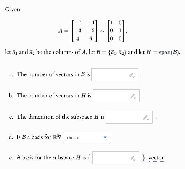 Given
-7
-1
A =
3
2
4
6
let a₁ and a₂ be the columns of A, let B = {a1, a2} and let H = span(B).
a. The number of vectors in B is
b. The number of vectors in H is
c. The dimension of the subspace H is
d. Is B a basis for R3? choose
e. A basis for the subspace H is {
}. vector